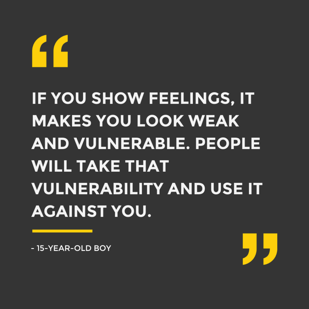 Quote from a boy: "if you show feelings, it makes you look weak and vulnerable. People will take that vulnerability and use it against you"