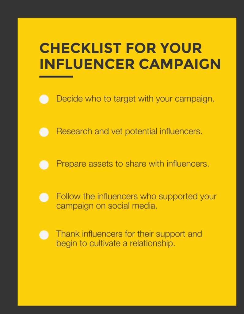 This image is a checklist you can use to get started on your next influencer marketing campaign. The checklist reads:
Decide who to target with your campaign.
Research and vet potential influencers.
Prepare assets to share with influencers.
Follow the influencers who supported your campaign on social media.
Thank influencers for their support and being to cultivate a relationship.